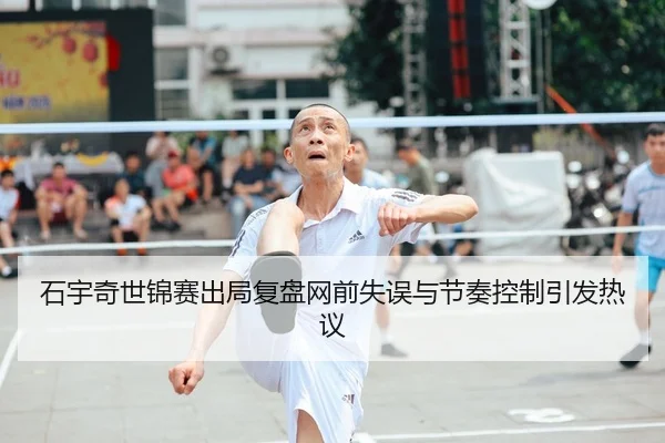 石宇奇世锦赛出局复盘网前失误与节奏控制引发热议